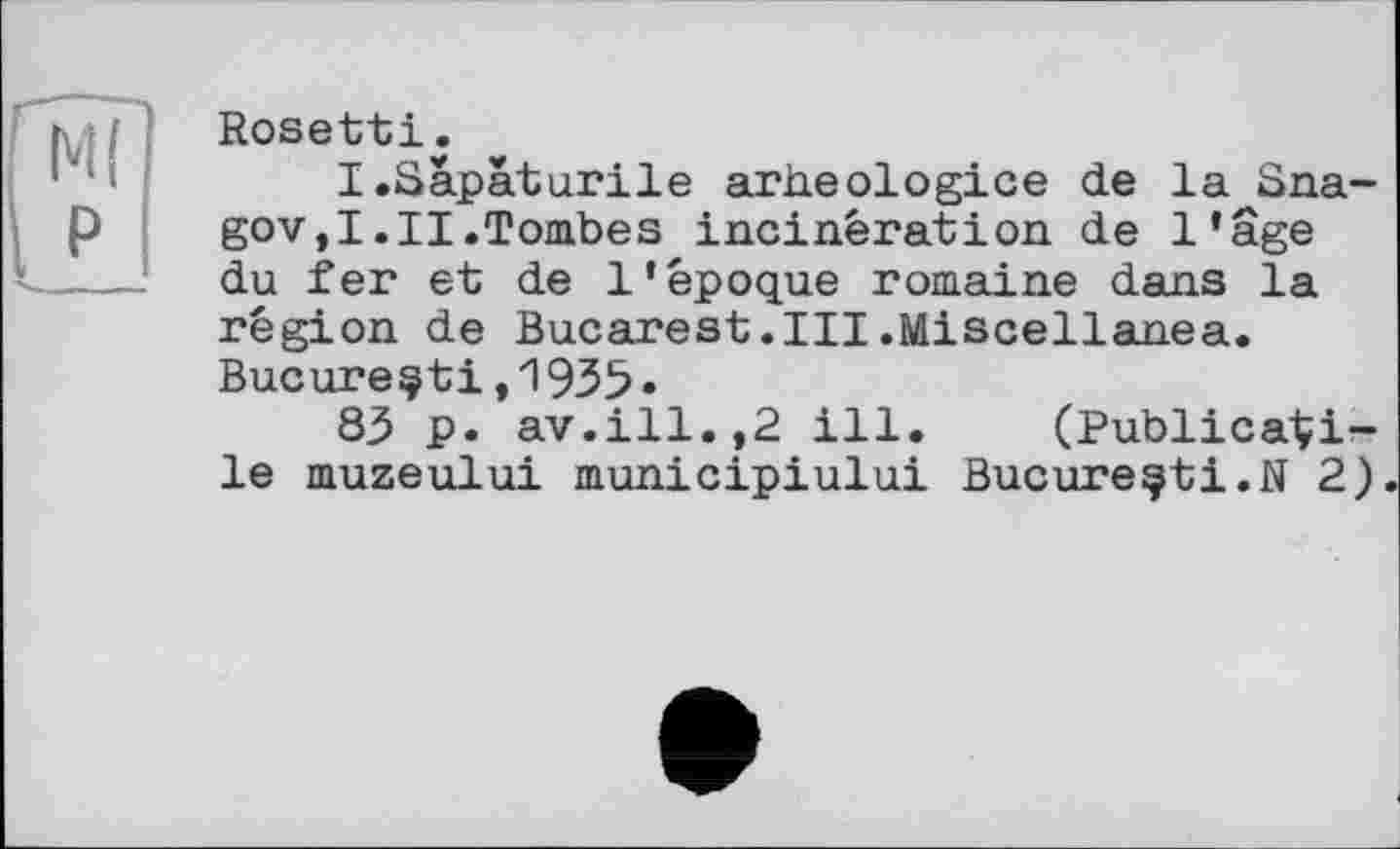 ﻿Rosetti.
I.Sâpâturile arheologice de la Sna-gov,I.II.Tombes incinération de l’âge du fer et de l’époque romaine dans la région de Bucarest.III.Miscellanea. Bucureçti,1935•
83 p. av.ill.,2 ill. (PublicaÇi-le muzeului municipiului Bucureçti.N 2)